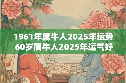 1961年属牛人2025年运势 60岁属牛人2025年运气好吗