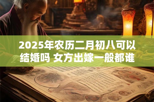 2025年农历二月初八可以结婚吗 女方出嫁一般都谁送嫁