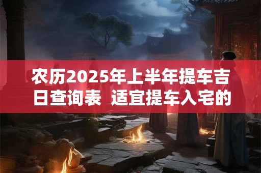 农历2025年上半年提车吉日查询表  适宜提车入宅的黄道吉日