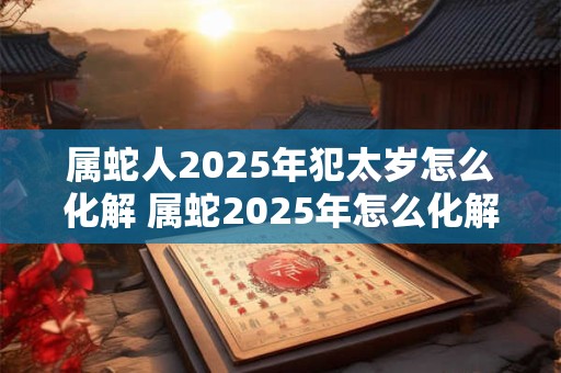 属蛇人2025年犯太岁怎么化解 属蛇2025年怎么化解太岁