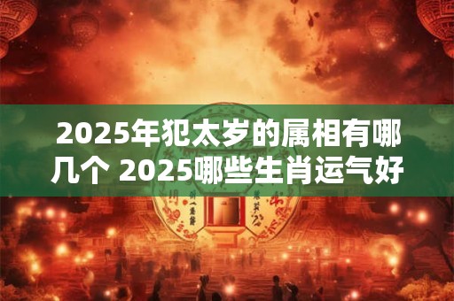 2025年犯太岁的属相有哪几个 2025哪些生肖运气好