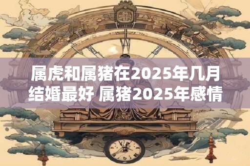 属虎和属猪在2025年几月结婚最好 属猪2025年感情好不好