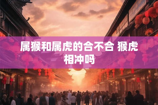 属猴和属虎的合不合 猴虎相冲吗 属猴和属虎的合不合 猴虎相冲吗