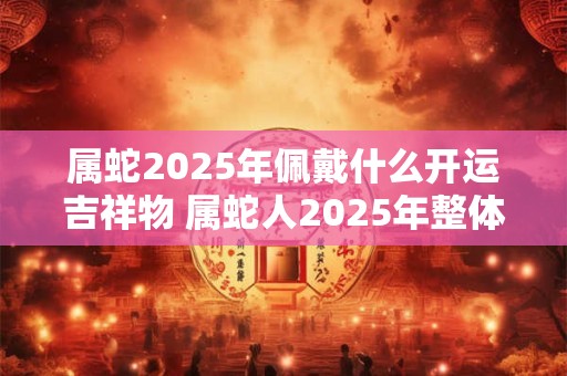 属蛇2025年佩戴什么开运吉祥物 属蛇人2025年整体运势如何