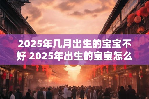 2025年几月出生的宝宝不好 2025年出生的宝宝怎么取名 2025年几月出生的宝宝不好 2025年出生的宝宝怎么取名