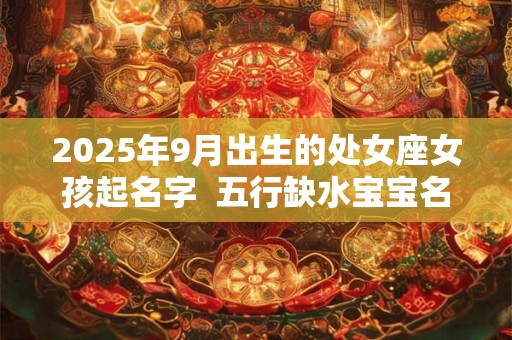 2025年9月出生的处女座女孩起名字  五行缺水宝宝名