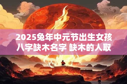 2025兔年中元节出生女孩八字缺木名字 缺木的人取名什么最旺木