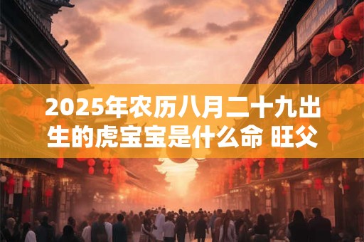 2025年农历八月二十九出生的虎宝宝是什么命 旺父母吗 2025年农历八月二十九出生的虎宝宝是什么命 旺父母吗