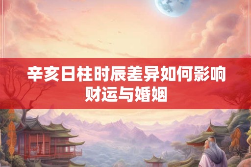 辛亥日柱时辰差异如何影响财运与婚姻