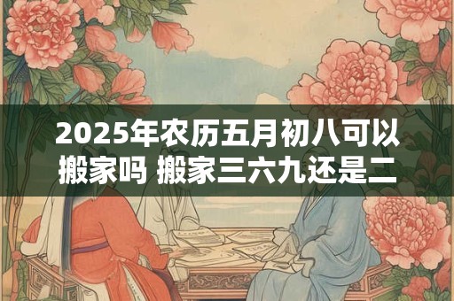 2025年农历五月初八可以搬家吗 搬家三六九还是二五八好