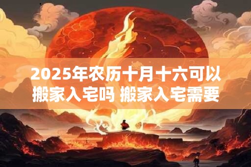 2025年农历十月十六可以搬家入宅吗 搬家入宅需要准备什么 2025年农历十月十六可以搬家入宅吗 搬家入宅需要准备什么