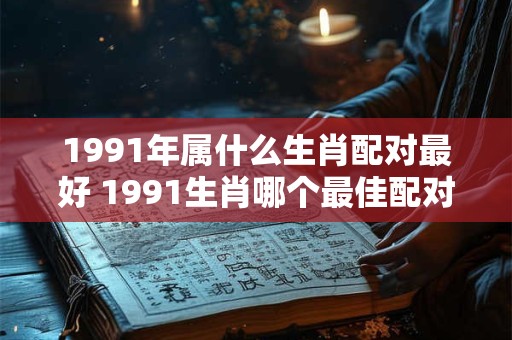 1991年属什么生肖配对最好 1991生肖哪个最佳配对