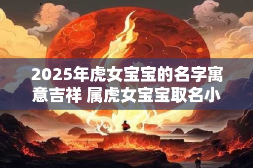 2025年虎女宝宝的名字寓意吉祥 属虎女宝宝取名小窍门! 2025年虎女宝宝的名字寓意吉祥 属虎女宝宝取名小窍门!