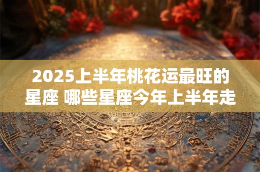 2025上半年桃花运最旺的星座 哪些星座今年上半年走桃花运