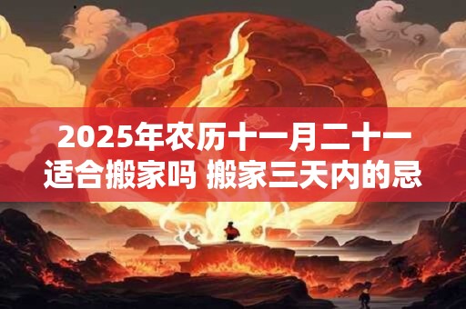 2025年农历十一月二十一适合搬家吗 搬家三天内的忌讳
