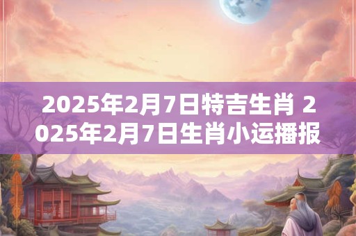 详细阅读:2025年2月7日特吉生肖 2025年2月7日生肖小运播报 2025年2月7日特吉生肖 2025年2月7日生肖小运播报