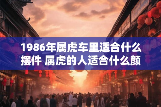 1986年属虎车里适合什么摆件 属虎的人适合什么颜色的车