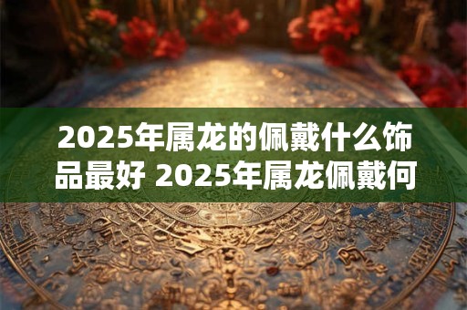 2025年属龙的佩戴什么饰品最好 2025年属龙佩戴何饰最好