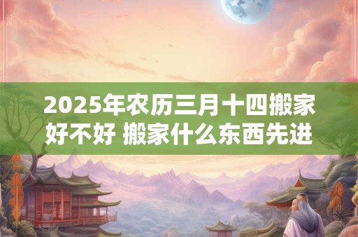 2025年农历三月十四搬家好不好 搬家什么东西先进门好