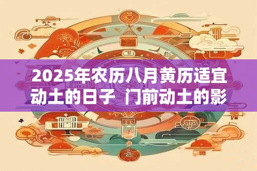 2025年农历八月黄历适宜动土的日子 门前动土的影响有哪些 2025年农历八月黄历适宜动土的日子 门前动土的影响有哪些