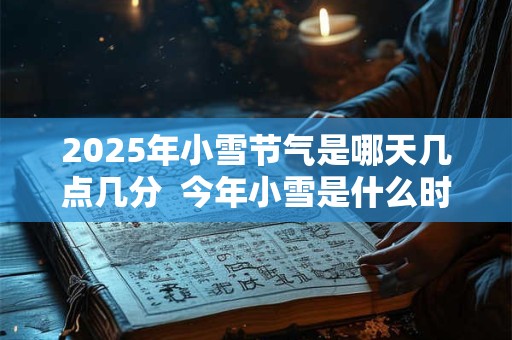 2025年小雪节气是哪天几点几分  今年小雪是什么时辰