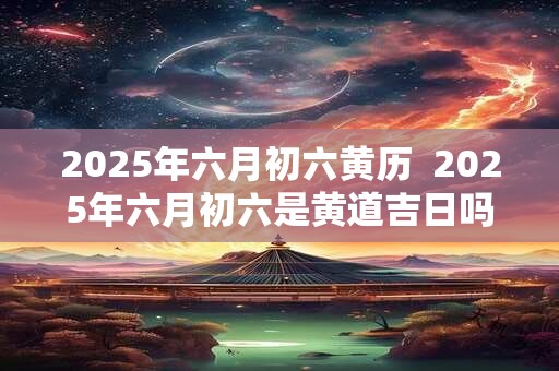 2025年六月初六黄历 2025年六月初六是黄道吉日吗 2025年六月初六黄历 2025年六月初六是黄道吉日吗