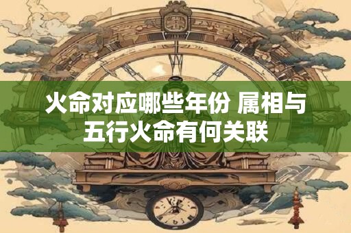 火命对应哪些年份 属相与五行火命有何关联 火命对应哪些年份 属相与五行火命有何关联