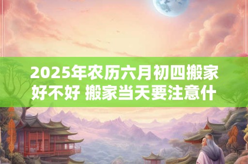 2025年农历六月初四搬家好不好 搬家当天要注意什么禁忌