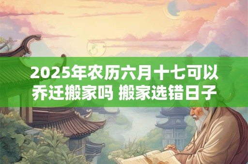 2025年农历六月十七可以乔迁搬家吗 搬家选错日子怎么化解