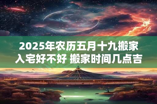 2025年农历五月十九搬家入宅好不好 搬家时间几点吉利