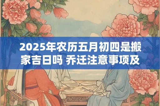 2025年农历五月初四是搬家吉日吗 乔迁注意事项及风水
