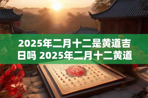 2025年二月十二是黄道吉日吗 2025年二月十二黄道吉日