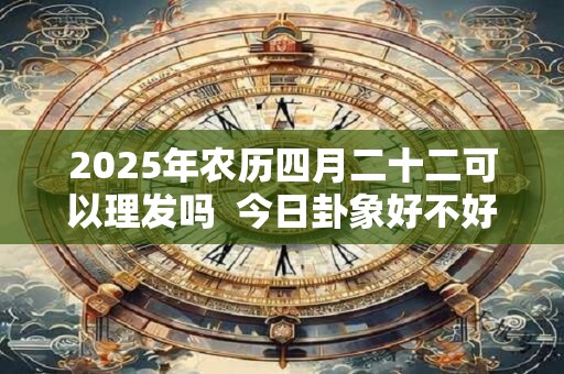 2025年农历四月二十二可以理发吗  今日卦象好不好
