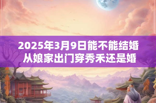 2025年3月9日能不能结婚 从娘家出门穿秀禾还是婚纱 2025年3月9日能不能结婚 从娘家出门穿秀禾还是婚纱