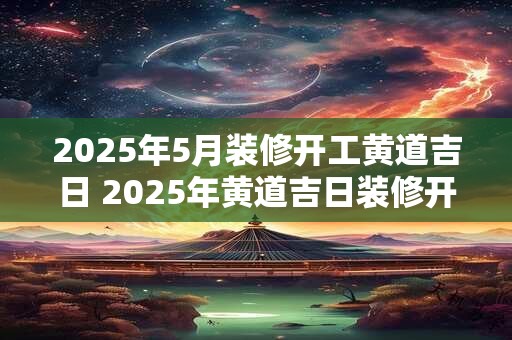 2025年5月装修开工黄道吉日 2025年黄道吉日装修开工