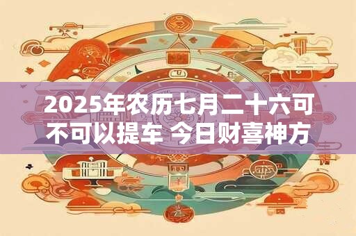 2026年农历七月二十六可不可以提车 今日财喜神方位