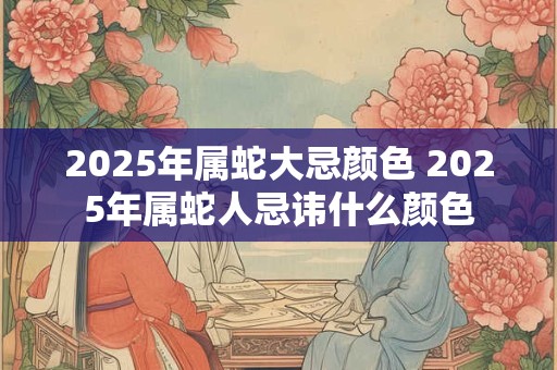 2025年属蛇大忌颜色 2025年属蛇人忌讳什么颜色 2025年属蛇大忌颜色 2025年属蛇人忌讳什么颜色