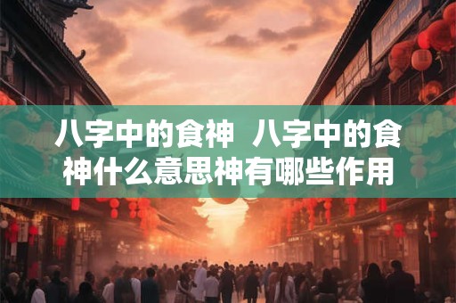 八字中的食神  八字中的食神什么意思神有哪些作用