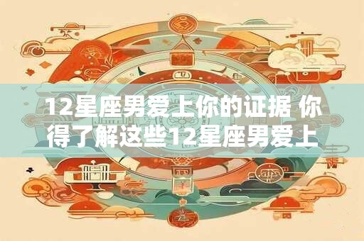 12星座男爱上你的证据 你得了解这些12星座男爱上你的线索