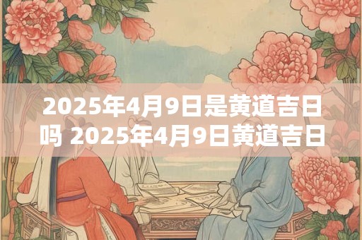 详细阅读:2025年4月9日是黄道吉日吗 2025年4月9日黄道吉日吗 2025年4月9日是黄道吉日吗 2025年4月9日黄道吉日吗