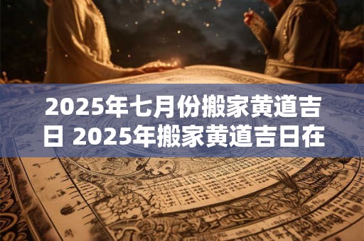 2025年七月份搬家黄道吉日 2025年搬家黄道吉日在七月吗