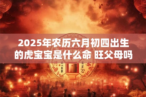 2025年农历六月初四出生的虎宝宝是什么命 旺父母吗 2025年农历六月初四出生的虎宝宝是什么命 旺父母吗