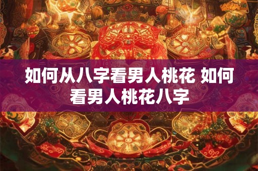 如何从八字看男人桃花 如何看男人桃花八字