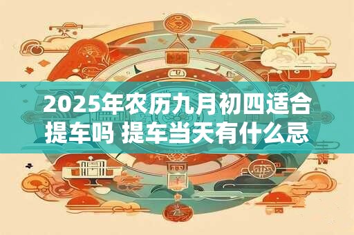 2025年农历九月初四适合提车吗 提车当天有什么忌讳