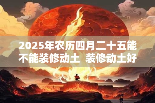 2025年农历四月二十五能不能装修动土  装修动土好吗
