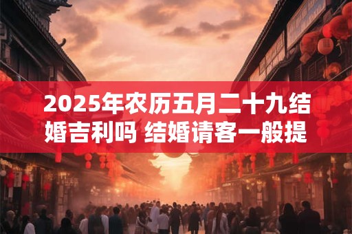 2025年农历五月二十九结婚吉利吗 结婚请客一般提前多久通知