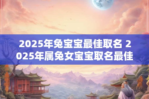 2025年兔宝宝最佳取名 2025年属兔女宝宝取名最佳用字