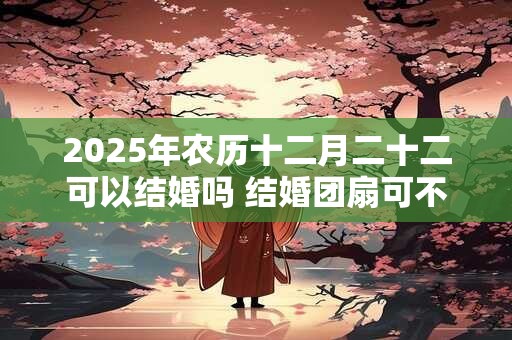 2025年农历十二月二十二可以结婚吗 结婚团扇可不可以送人