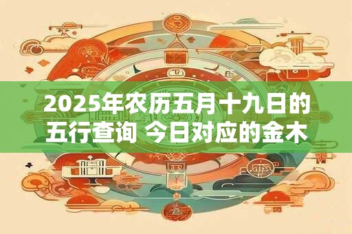 2025年农历五月十九日的五行查询 今日对应的金木水火土属性 2025年农历五月十九日的五行查询 今日对应的金木水火土属性