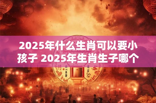 2025年什么生肖可以要小孩子 2025年生肖生子哪个好
